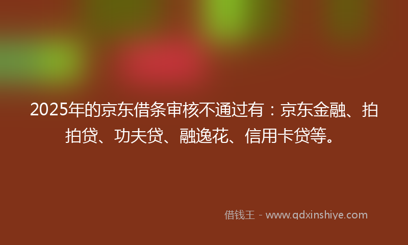 2025年的京东借条审核不通过有：京东金融、拍拍贷、功夫贷、融逸花、信用卡贷等。