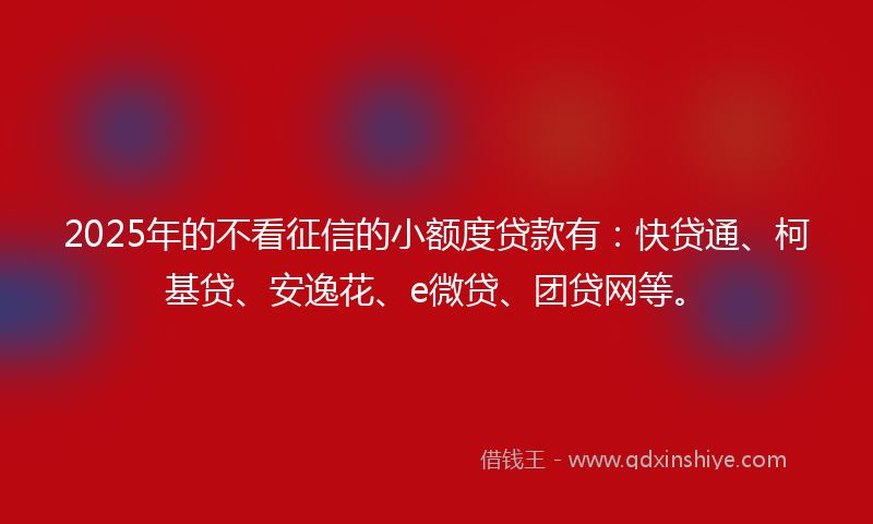 2025年的不看征信的小额度贷款有：快贷通、柯基贷、安逸花、e微贷、团贷网等。