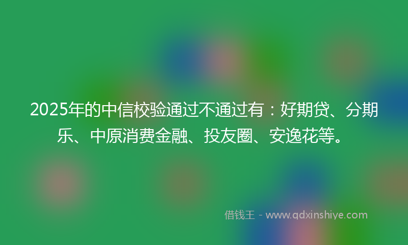 2025年的中信校验通过不通过有：好期贷、分期乐、中原消费金融、投友圈、安逸花等。