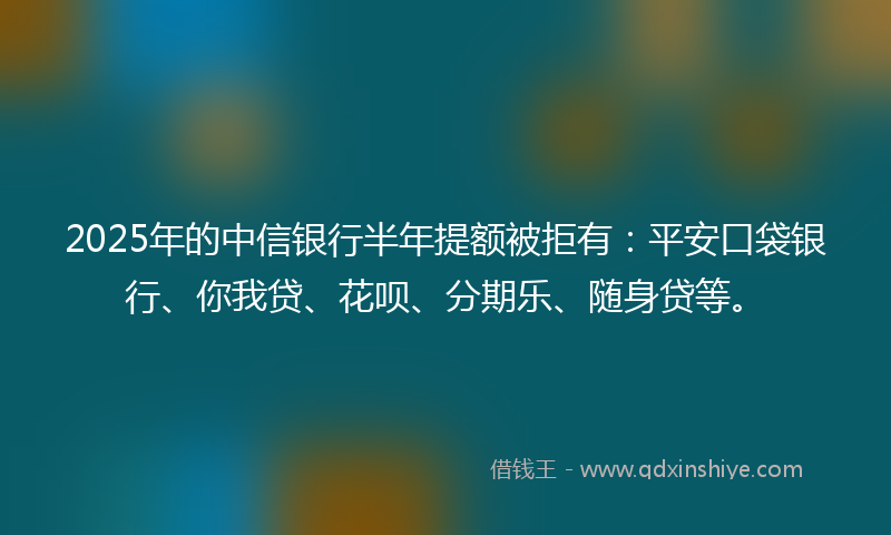 2025年的中信银行半年提额被拒有：平安口袋银行、你我贷、花呗、分期乐、随身贷等。