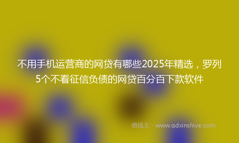 不用手机运营商的网贷有哪些2025年精选，罗列5个不看征信负债的网贷百分百下款软件