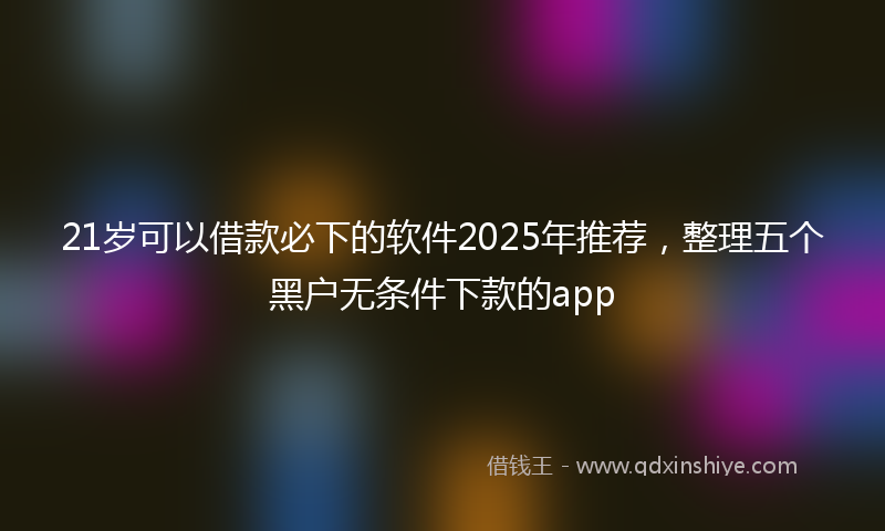 21岁可以借款必下的软件2025年推荐，整理五个黑户无条件下款的app