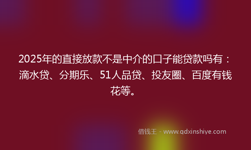 2025年的直接放款不是中介的口子能贷款吗有：滴水贷、分期乐、51人品贷、投友圈、百度有钱花等。