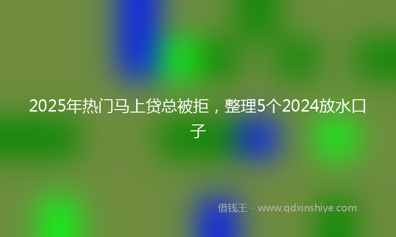 2025年热门马上贷总被拒，整理5个2024放水口子