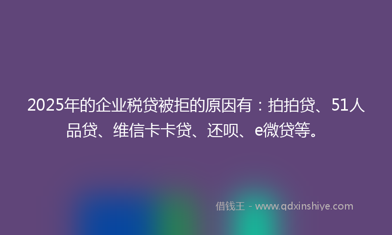 2025年的企业税贷被拒的原因有：拍拍贷、51人品贷、维信卡卡贷、还呗、e微贷等。