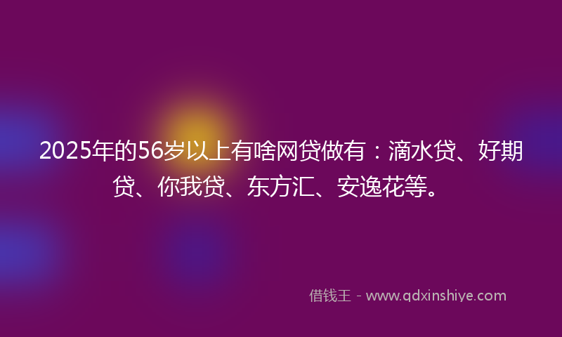 2025年的56岁以上有啥网贷做有：滴水贷、好期贷、你我贷、东方汇、安逸花等。