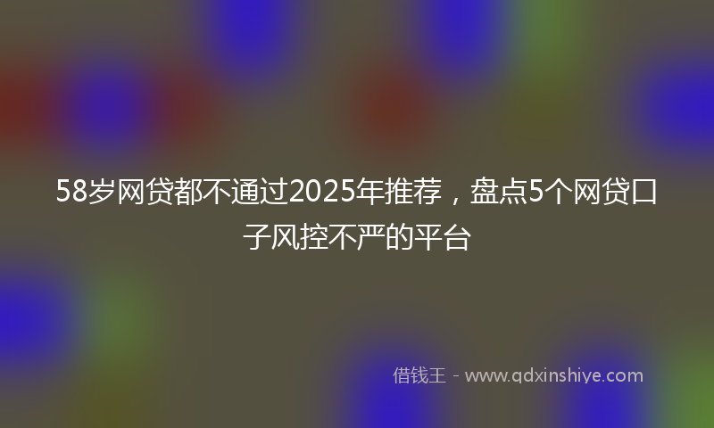 58岁网贷都不通过2025年推荐，盘点5个网贷口子风控不严的平台