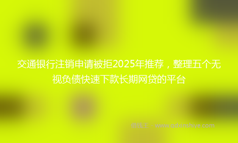 交通银行注销申请被拒2025年推荐，整理五个无视负债快速下款长期网贷的平台