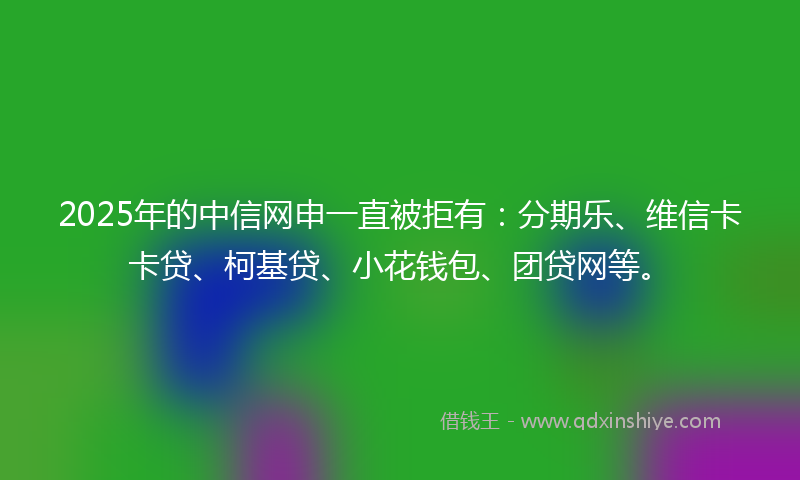 2025年的中信网申一直被拒有：分期乐、维信卡卡贷、柯基贷、小花钱包、团贷网等。