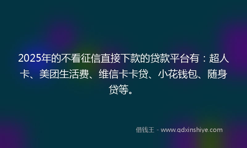 2025年的不看征信直接下款的贷款平台有：超人卡、美团生活费、维信卡卡贷、小花钱包、随身贷等。