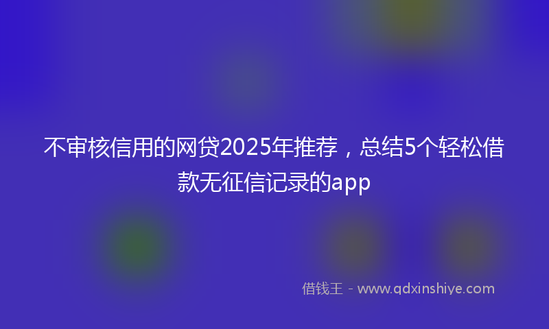不审核信用的网贷2025年推荐，总结5个轻松借款无征信记录的app