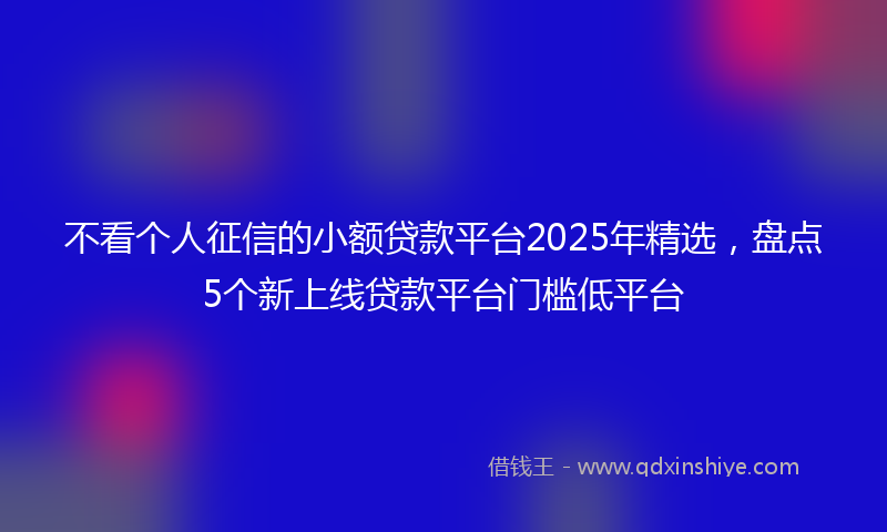 不看个人征信的小额贷款平台2025年精选，盘点5个新上线贷款平台门槛低平台