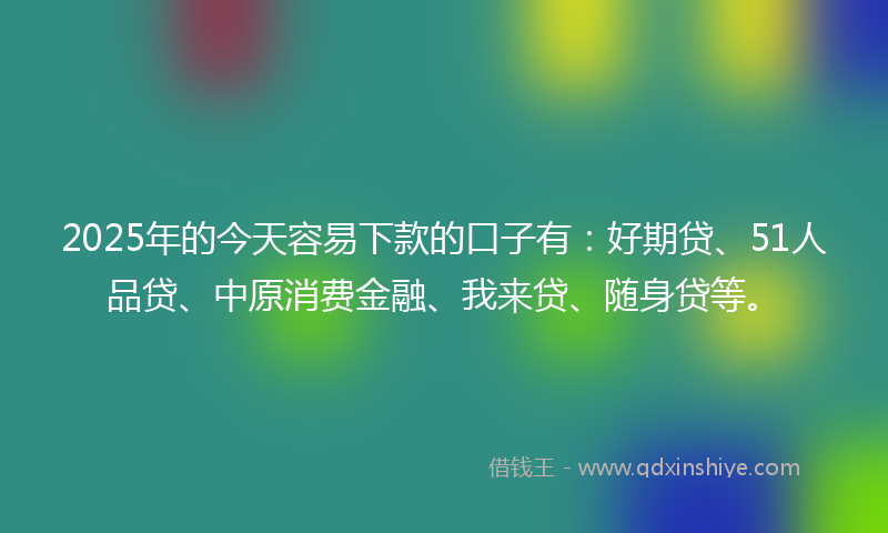 2025年的今天容易下款的口子有：好期贷、51人品贷、中原消费金融、我来贷、随身贷等。