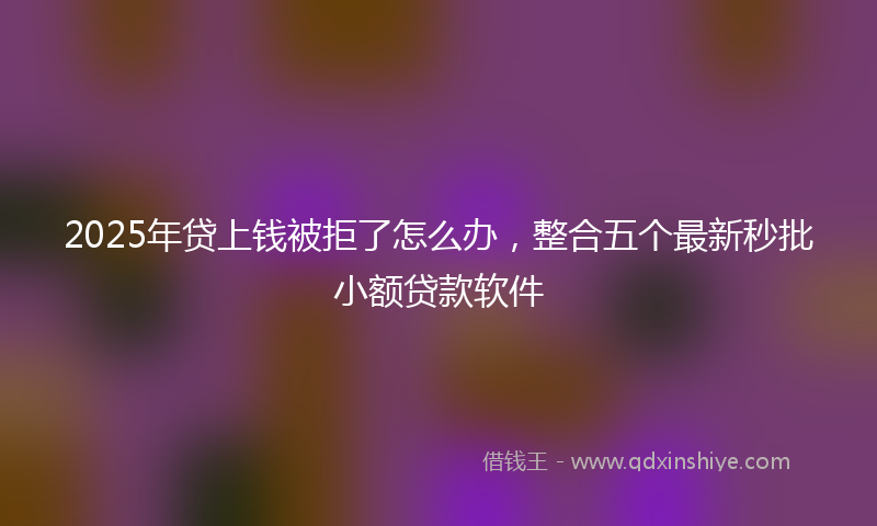 2025年贷上钱被拒了怎么办，整合五个最新秒批小额贷款软件