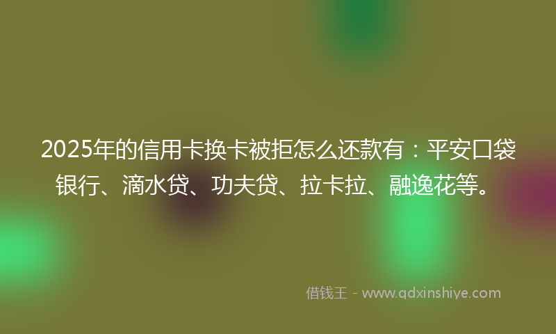 2025年的信用卡换卡被拒怎么还款有：平安口袋银行、滴水贷、功夫贷、拉卡拉、融逸花等。