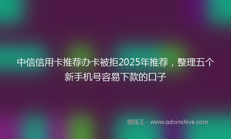 中信信用卡推荐办卡被拒2025年推荐，整理五个新手机号容易下款的口子