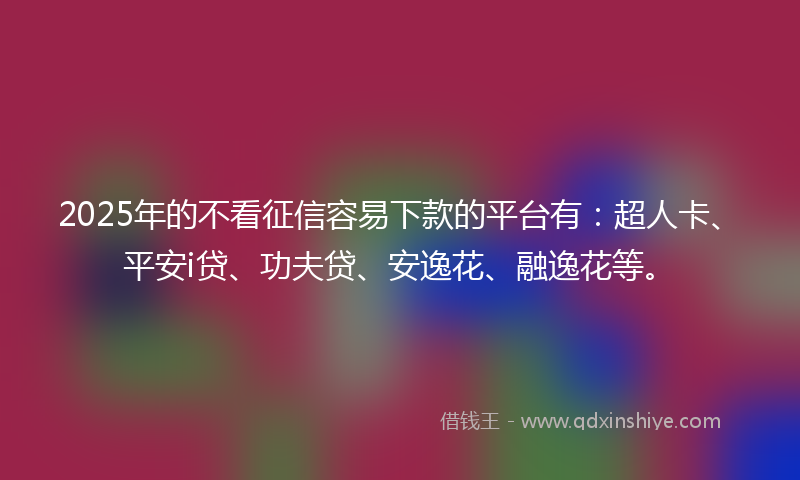 2025年的不看征信容易下款的平台有：超人卡、平安i贷、功夫贷、安逸花、融逸花等。