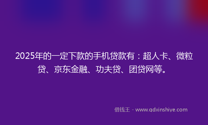 2025年的一定下款的手机贷款有：超人卡、微粒贷、京东金融、功夫贷、团贷网等。
