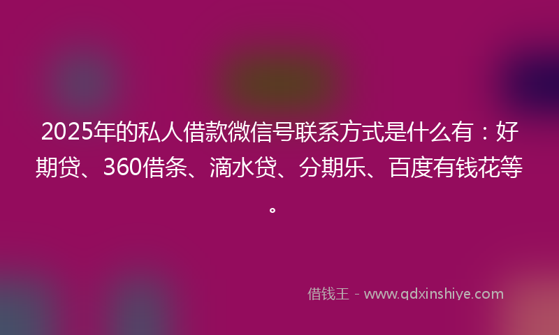 2025年的私人借款微信号联系方式是什么有：好期贷、360借条、滴水贷、分期乐、百度有钱花等。