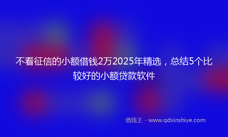 不看征信的小额借钱2万2025年精选，总结5个比较好的小额贷款软件