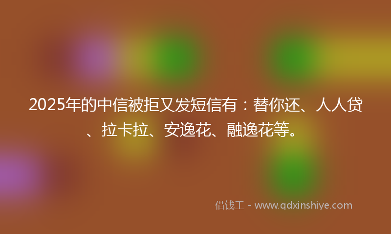 2025年的中信被拒又发短信有：替你还、人人贷、拉卡拉、安逸花、融逸花等。