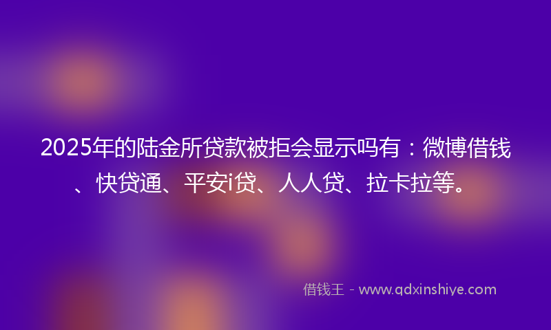 2025年的陆金所贷款被拒会显示吗有：微博借钱、快贷通、平安i贷、人人贷、拉卡拉等。