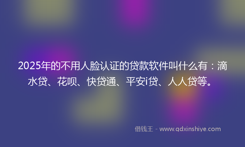 2025年的不用人脸认证的贷款软件叫什么有：滴水贷、花呗、快贷通、平安i贷、人人贷等。