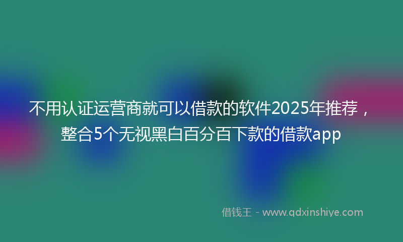 不用认证运营商就可以借款的软件2025年推荐，整合5个无视黑白百分百下款的借款app