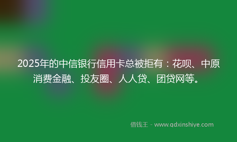 2025年的中信银行信用卡总被拒有：花呗、中原消费金融、投友圈、人人贷、团贷网等。
