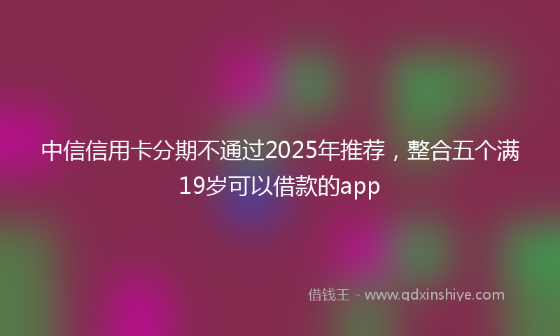 中信信用卡分期不通过2025年推荐，整合五个满19岁可以借款的app