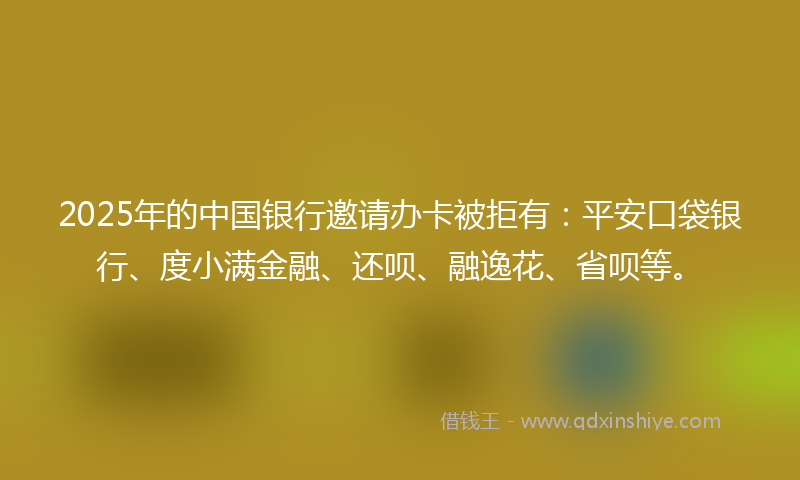 2025年的中国银行邀请办卡被拒有：平安口袋银行、度小满金融、还呗、融逸花、省呗等。