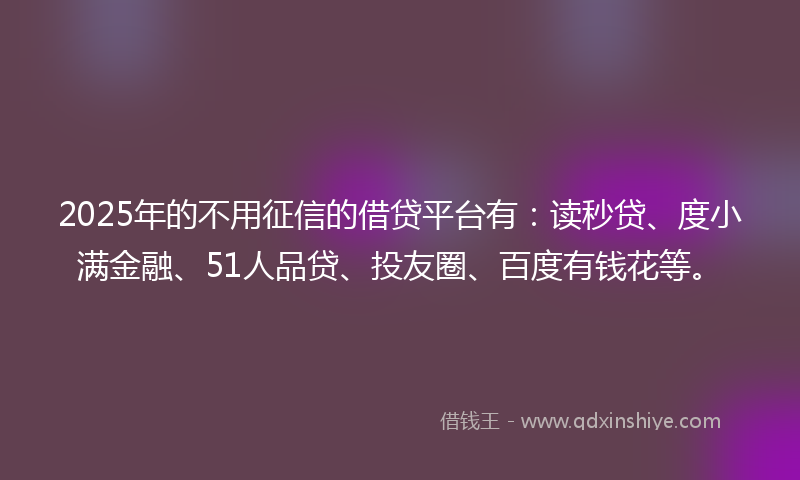 2025年的不用征信的借贷平台有：读秒贷、度小满金融、51人品贷、投友圈、百度有钱花等。