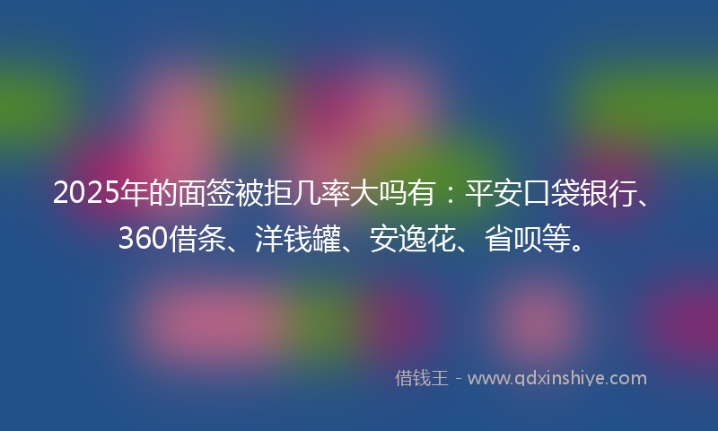 2025年的面签被拒几率大吗有：平安口袋银行、360借条、洋钱罐、安逸花、省呗等。