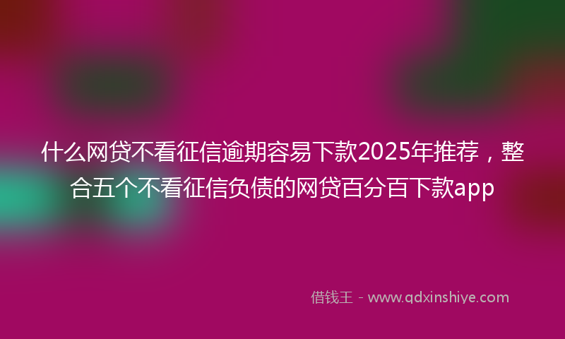 什么网贷不看征信逾期容易下款2025年推荐，整合五个不看征信负债的网贷百分百下款app