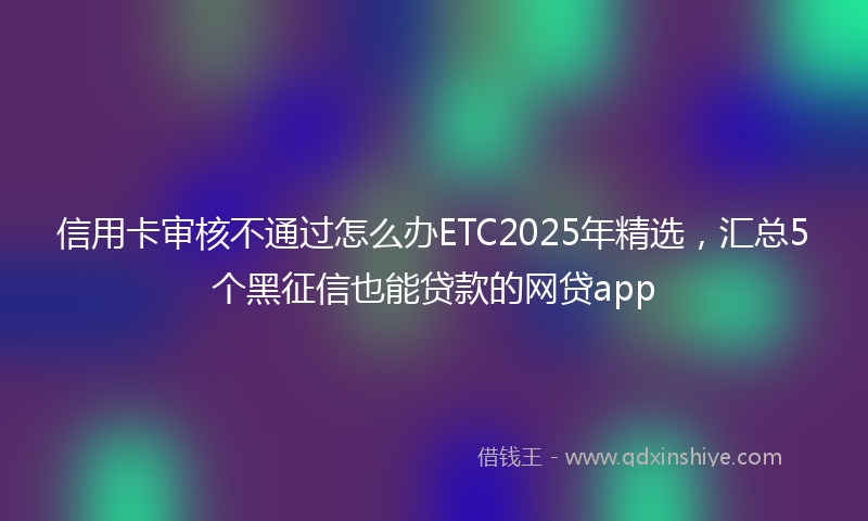 信用卡审核不通过怎么办ETC2025年精选,汇总5个黑征信也能贷款的网贷app