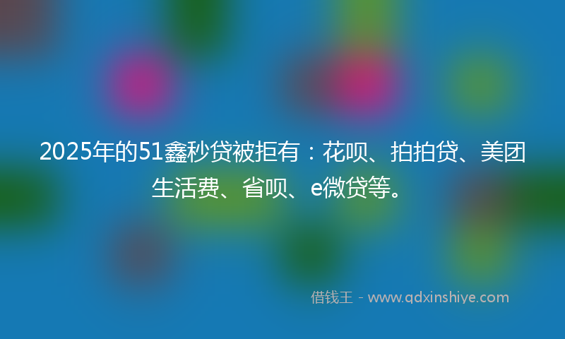 2025年的51鑫秒贷被拒有：花呗、拍拍贷、美团生活费、省呗、e微贷等。