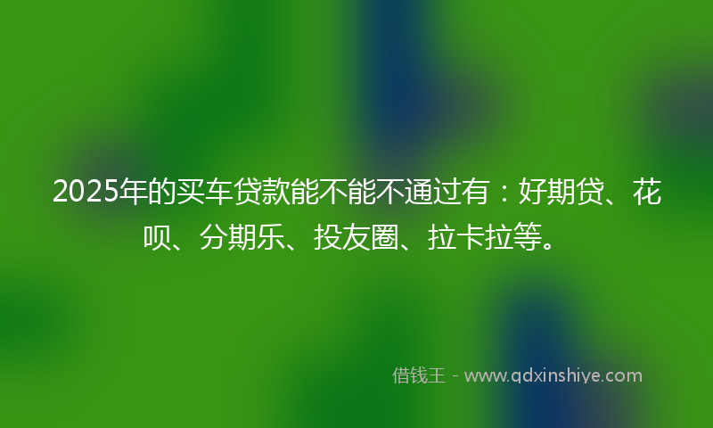 2025年的买车贷款能不能不通过有：好期贷、花呗、分期乐、投友圈、拉卡拉等。