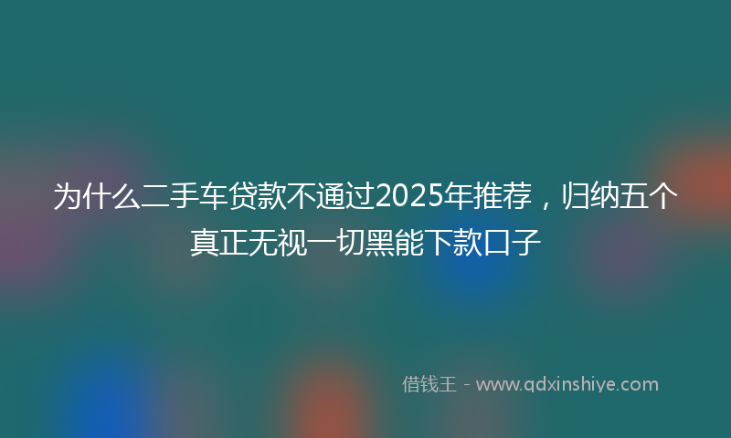 为什么二手车贷款不通过2025年推荐，归纳五个真正无视一切黑能下款口子