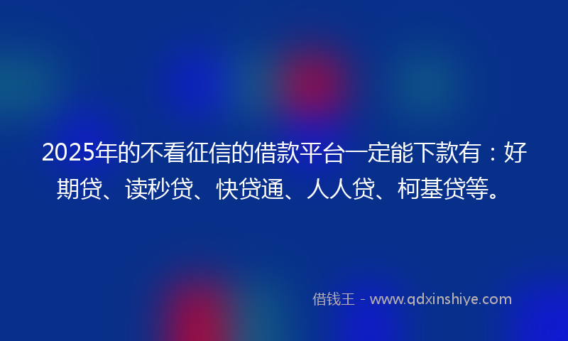 2025年的不看征信的借款平台一定能下款有：好期贷、读秒贷、快贷通、人人贷、柯基贷等。