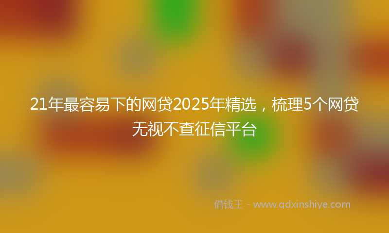 21年最容易下的网贷2025年精选，梳理5个网贷无视不查征信平台