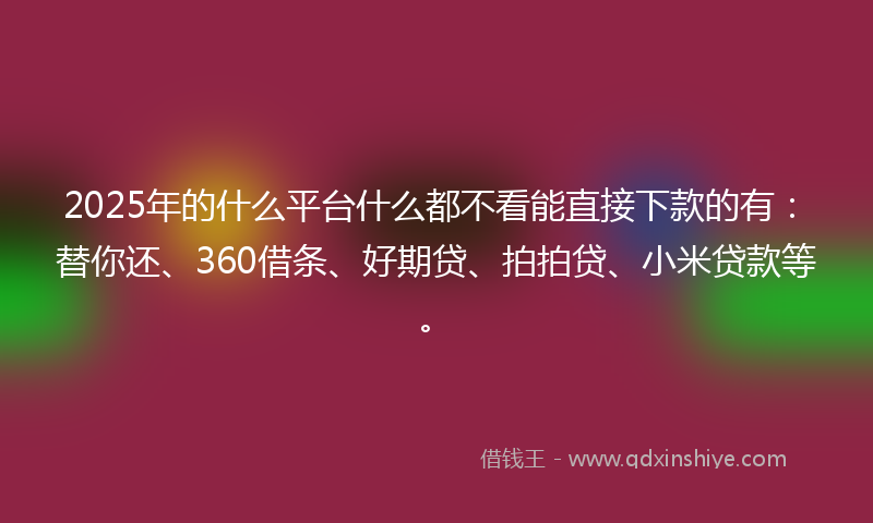 2025年的什么平台什么都不看能直接下款的有：替你还、360借条、好期贷、拍拍贷、小米贷款等。