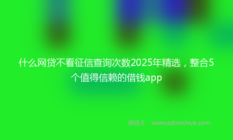 什么网贷不看征信查询次数2025年精选，整合5个值得信赖的借钱app