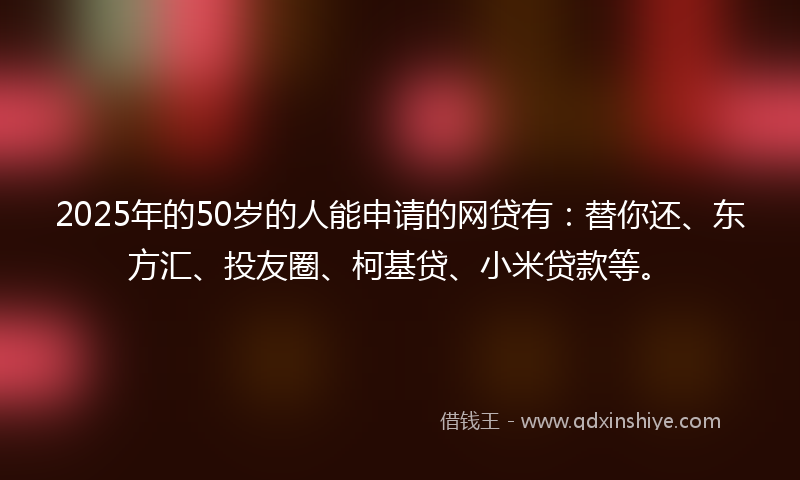 2025年的50岁的人能申请的网贷有：替你还、东方汇、投友圈、柯基贷、小米贷款等。