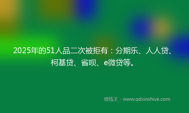 2025年的51人品二次被拒有：分期乐、人人贷、柯基贷、省呗、e微贷等。
