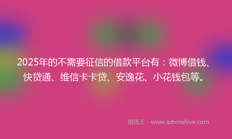 2025年的不需要征信的借款平台有：微博借钱、快贷通、维信卡卡贷、安逸花、小花钱包等。