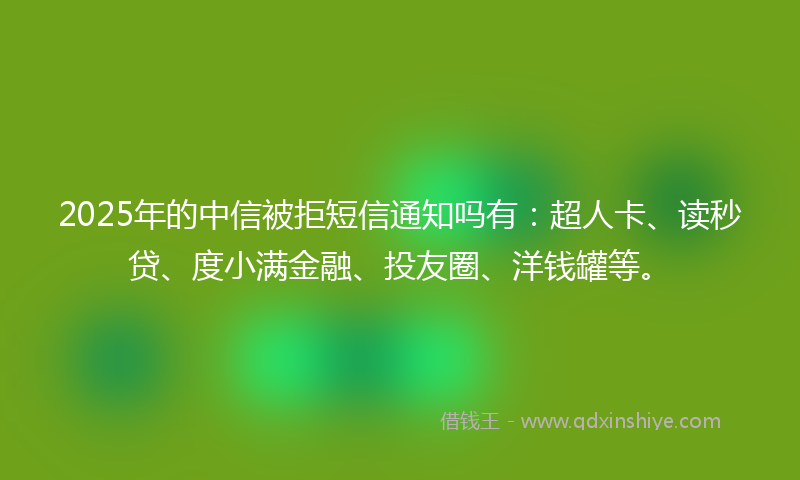 2025年的中信被拒短信通知吗有：超人卡、读秒贷、度小满金融、投友圈、洋钱罐等。