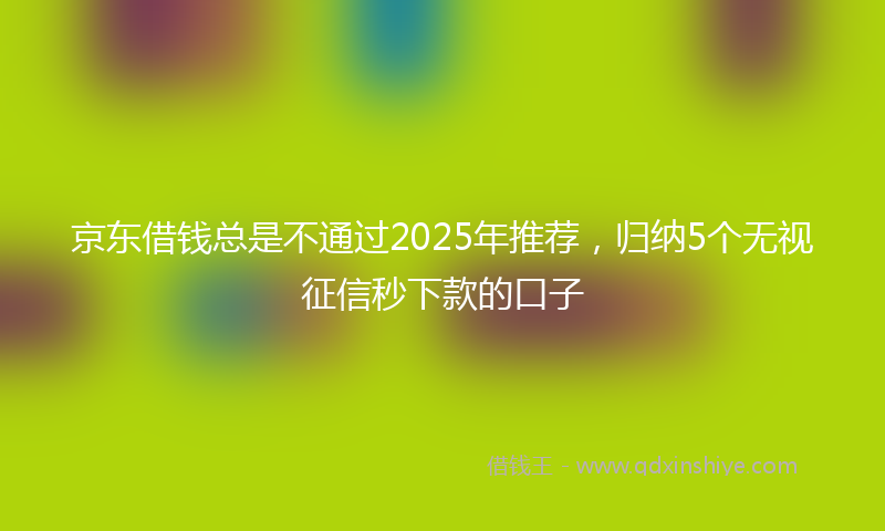 京东借钱总是不通过2025年推荐，归纳5个无视征信秒下款的口子