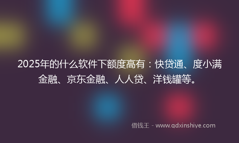 2025年的什么软件下额度高有：快贷通、度小满金融、京东金融、人人贷、洋钱罐等。
