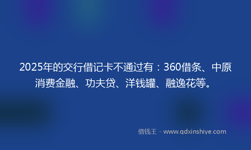 2025年的交行借记卡不通过有：360借条、中原消费金融、功夫贷、洋钱罐、融逸花等。