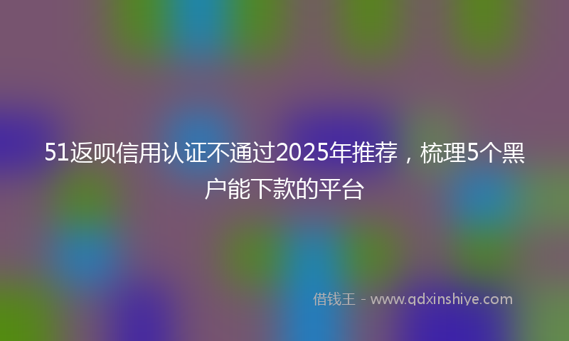 51返呗信用认证不通过2025年推荐，梳理5个黑户能下款的平台